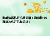 海威特耳機(jī)開(kāi)機(jī)就關(guān)機(jī)（海威特i60耳機(jī)怎么開(kāi)機(jī)和關(guān)機(jī)）