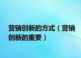 營(yíng)銷(xiāo)創(chuàng)新的方式（營(yíng)銷(xiāo)創(chuàng)新的重要）
