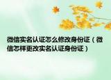 微信實(shí)名認(rèn)證怎么修改身份證（微信怎樣更改實(shí)名認(rèn)證身份證）