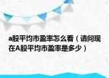 a股平均市盈率怎么看（請問現(xiàn)在A股平均市盈率是多少）