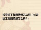 長春建工集團待遇怎么樣（長春建工集團待遇怎么樣?）
