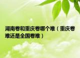 湖南卷和重慶卷哪個(gè)難（重慶卷難還是全國(guó)卷難）