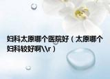 婦科太原哪個(gè)醫(yī)院好（太原哪個(gè)婦科較好啊\r）