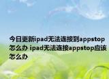 今日更新ipad無法連接到appstop怎么辦 ipad無法連接appstop應該怎么辦