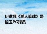 伊琳娜《潮人籃球》是控衛(wèi)PG球員