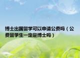 博士出國留學可以申請公費嗎（公費留學生一定是博士嗎）