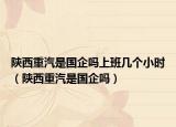 陜西重汽是國企嗎上班幾個小時（陜西重汽是國企嗎）