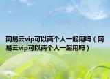 網(wǎng)易云vip可以兩個(gè)人一起用嗎（網(wǎng)易云vip可以兩個(gè)人一起用嗎）