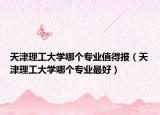 天津理工大學(xué)哪個專業(yè)值得報（天津理工大學(xué)哪個專業(yè)最好）