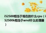 i52500相當(dāng)于現(xiàn)在的什么cpu（i52500k相當(dāng)于amd什么處理器）