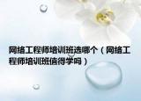 網(wǎng)絡工程師培訓班選哪個（網(wǎng)絡工程師培訓班值得學嗎）