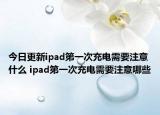 今日更新ipad第一次充電需要注意什么 ipad第一次充電需要注意哪些