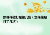 焦艷艷被打是第幾集（焦艷艷被打了幾次）