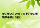 歪歪魚還在yy嗎（yy上的歪歪魚現(xiàn)實中做什么的）