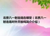 北京八一射擊場在哪里（北京八一射擊場對外開放嗎簡介介紹）