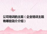 公司培訓的主題（企業(yè)培訓主題有哪些簡介介紹）