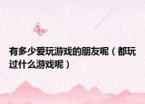 有多少愛玩游戲的朋友呢（都玩過什么游戲呢）