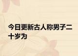 今日更新古人稱男子二十歲為