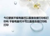 今日更新平板電腦可以直接連接打印機(jī)打印嗎 平板電腦可不可以直接連接打印機(jī)打印