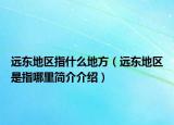 遠(yuǎn)東地區(qū)指什么地方（遠(yuǎn)東地區(qū)是指哪里簡介介紹）