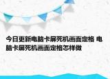 今日更新電腦卡屏死機(jī)畫(huà)面定格 電腦卡屏死機(jī)畫(huà)面定格怎樣做