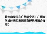 嶺南印象園在廣州哪個(gè)區(qū)（廣州大學(xué)城嶺南印象園現(xiàn)在好玩嗎簡(jiǎn)介介紹）