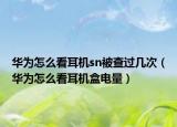 華為怎么看耳機(jī)sn被查過幾次（華為怎么看耳機(jī)盒電量）