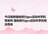 今日更新強(qiáng)制進(jìn)行g(shù)pu渲染對手機(jī)有害嗎 強(qiáng)制進(jìn)行g(shù)pu渲染對手機(jī)有沒有害
