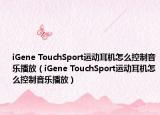 iGene TouchSport運(yùn)動耳機(jī)怎么控制音樂播放（iGene TouchSport運(yùn)動耳機(jī)怎么控制音樂播放）