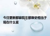 今日更新都察院左都御史相當(dāng)于現(xiàn)在什么官
