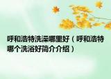 呼和浩特洗澡哪里好（呼和浩特哪個洗浴好簡介介紹）