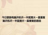 今日更新電腦開(kāi)機(jī)開(kāi)一半就熄火一直重復(fù) 腦開(kāi)機(jī)開(kāi)一半就熄火一直重復(fù)的原因