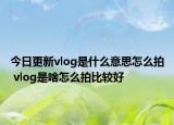 今日更新vlog是什么意思怎么拍 vlog是啥怎么拍比較好