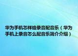 華為手機(jī)怎樣給錄音配音樂(lè)（華為手機(jī)上錄音怎么配音樂(lè)簡(jiǎn)介介紹）