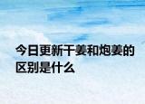 今日更新干姜和炮姜的區(qū)別是什么