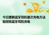 今日更新藍(lán)牙耳機(jī)首次充電方法 如何給藍(lán)牙耳機(jī)充電