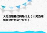 大男當(dāng)婚的結(jié)局是什么（大男當(dāng)婚結(jié)局是什么簡(jiǎn)介介紹）