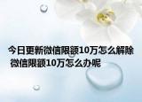 今日更新微信限額10萬怎么解除 微信限額10萬怎么辦呢