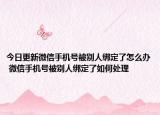 今日更新微信手機(jī)號(hào)被別人綁定了怎么辦 微信手機(jī)號(hào)被別人綁定了如何處理