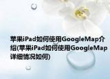 蘋果iPad如何使用GoogleMap介紹(蘋果iPad如何使用GoogleMap詳細(xì)情況如何)