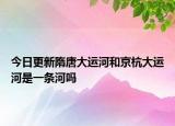 今日更新隋唐大運(yùn)河和京杭大運(yùn)河是一條河嗎