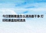 今日更新墨盒怎么清洗最干凈 打印機墨盒如何清洗