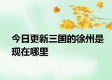 今日更新三國的徐州是現(xiàn)在哪里