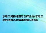水電三局的待遇怎么樣介紹(水電三局的待遇怎么樣詳細(xì)情況如何)
