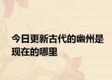 今日更新古代的幽州是現在的哪里