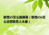 聯(lián)想z5怎么換屏幕（聯(lián)想z5s怎么設(shè)置聯(lián)系人頭像）