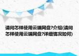 請(qǐng)問怎樣使用云端網(wǎng)盤?介紹(請(qǐng)問怎樣使用云端網(wǎng)盤?詳細(xì)情況如何)