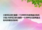 大家可以幫忙推薦一個(gè)2000左右的電腦主機(jī)嗎介紹(大家可以幫忙推薦一個(gè)2000左右的電腦主機(jī)嗎詳細(xì)情況如何)