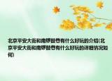 北京平安大街和南鑼鼓巷有什么好玩的介紹(北京平安大街和南鑼鼓巷有什么好玩的詳細情況如何)