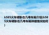k585火車硬臥在幾號車廂介紹(k585火車硬臥在幾號車廂詳細情況如何)